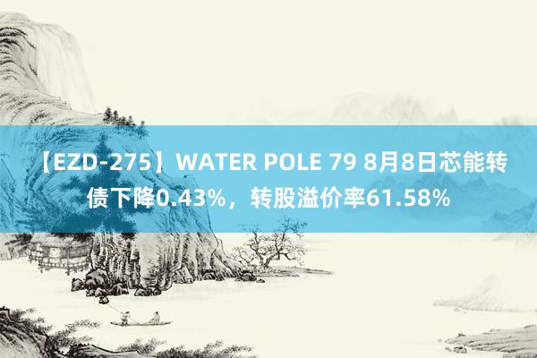 【EZD-275】WATER POLE 79 8月8日芯能转债下降0.43%，转股溢价率61.58%