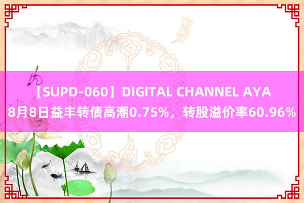 【SUPD-060】DIGITAL CHANNEL AYA 8月8日益丰转债高潮0.75%，转股溢价率60.96%