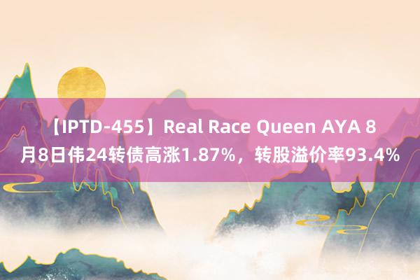 【IPTD-455】Real Race Queen AYA 8月8日伟24转债高涨1.87%，转股溢价率93.4%