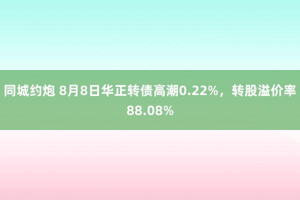 同城约炮 8月8日华正转债高潮0.22%，转股溢价率88.08%