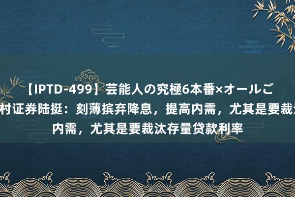 【IPTD-499】芸能人の究極6本番×オールごっくん AYA 野村证券陆挺：刻薄摈弃降息，提高内需，尤其是要裁汰存量贷款利率