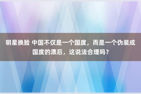 明星换脸 中国不仅是一个国度，而是一个伪装成国度的漂后，这说法合理吗？