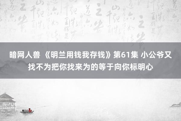 暗网人兽 《明兰用钱我存钱》第61集 小公爷又找不为把你找来为的等于向你标明心