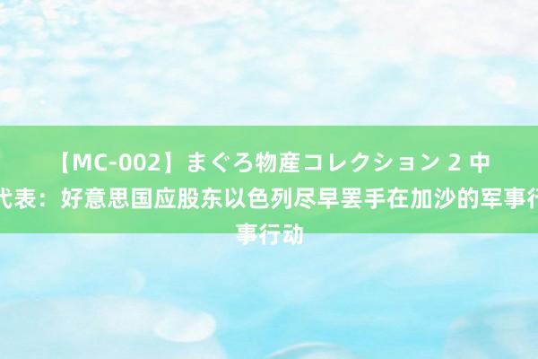 【MC-002】まぐろ物産コレクション 2 中国代表：好意思国应股东以色列尽早罢手在加沙的军事行动