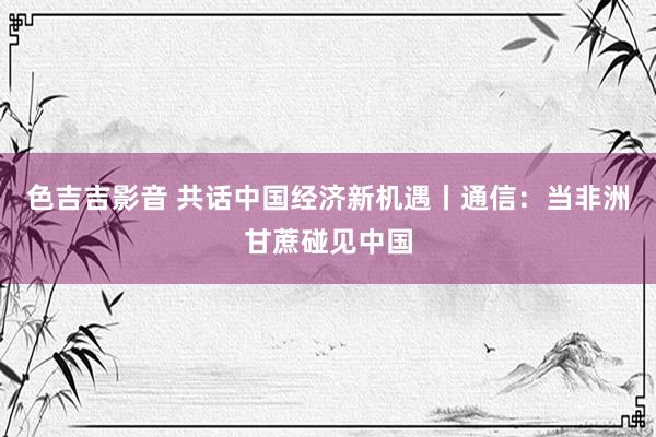 色吉吉影音 共话中国经济新机遇丨通信：当非洲甘蔗碰见中国