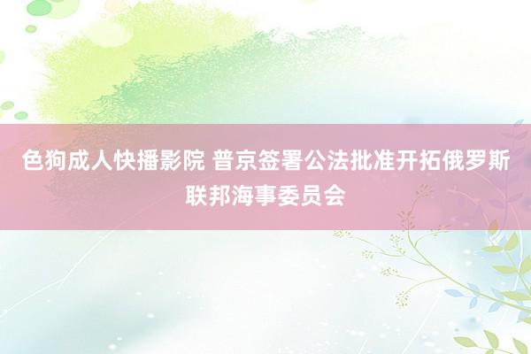 色狗成人快播影院 普京签署公法批准开拓俄罗斯联邦海事委员会