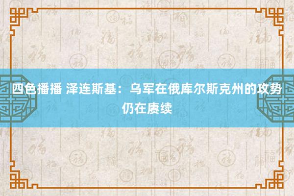 四色播播 泽连斯基：乌军在俄库尔斯克州的攻势仍在赓续