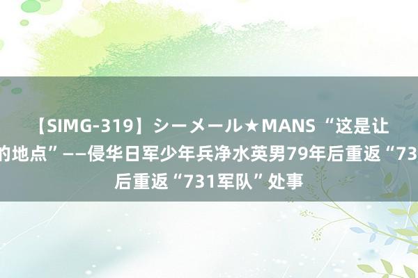 【SIMG-319】シーメール★MANS “这是让我一世梦魇的地点”——侵华日军少年兵净水英男79年后重返“731军队”处事