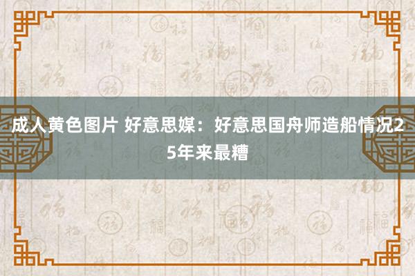 成人黄色图片 好意思媒：好意思国舟师造船情况25年来最糟