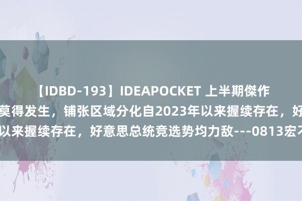 【IDBD-193】IDEAPOCKET 上半期傑作集2009 “抢出口”可能还莫得发生，铺张区域分化自2023年以来握续存在，好意思总统竞选势均力敌---0813宏不雅脱水