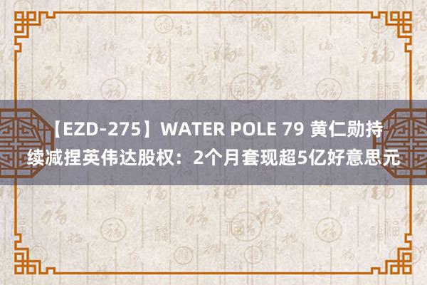 【EZD-275】WATER POLE 79 黄仁勋持续减捏英伟达股权：2个月套现超5亿好意思元