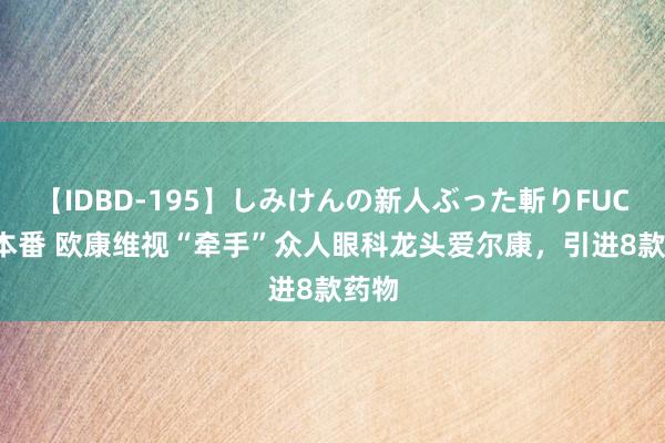 【IDBD-195】しみけんの新人ぶった斬りFUCK 6本番 欧康维视“牵手”众人眼科龙头爱尔康，引进8款药物