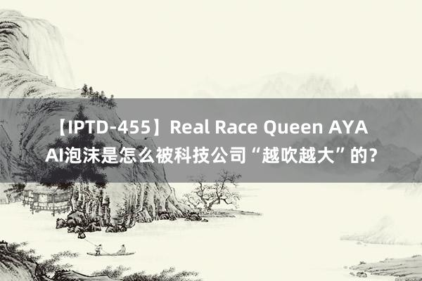 【IPTD-455】Real Race Queen AYA AI泡沫是怎么被科技公司“越吹越大”的？