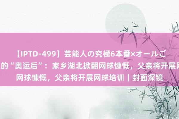 【IPTD-499】芸能人の究極6本番×オールごっくん AYA 郑钦文的“奥运后”：家乡湖北掀翻网球慷慨，父亲将开展网球培训｜封面深镜