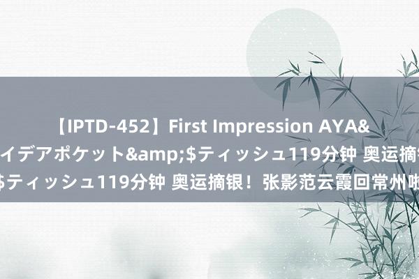 【IPTD-452】First Impression AYA</a>2009-05-01アイデアポケット&$ティッシュ119分钟 奥运摘银！张影范云霞回常州啦！