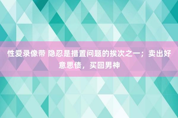 性爱录像带 隐忍是措置问题的挨次之一；卖出好意思债，买回男神