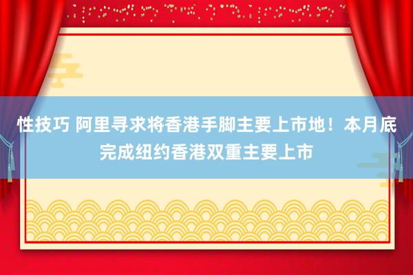 性技巧 阿里寻求将香港手脚主要上市地！本月底完成纽约香港双重主要上市