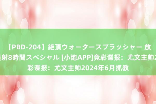 【PBD-204】絶頂ウォータースプラッシャー 放尿＆潮吹き大噴射8時間スペシャル [小炮APP]竞彩谍报：尤文主帅2024年6月抓教