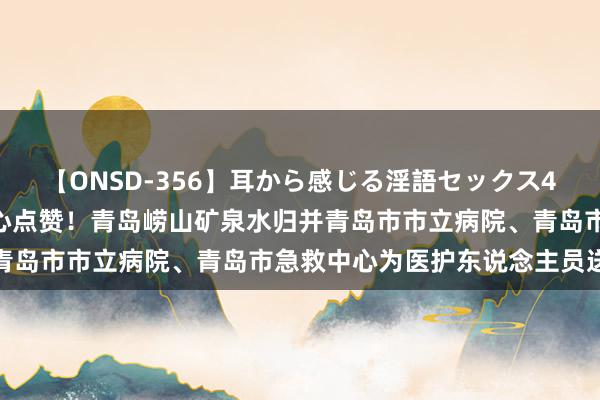 【ONSD-356】耳から感じる淫語セックス4時間 向医者问候 为仁 心点赞！青岛崂山矿泉水归并青岛市市立病院、青岛市急救中心为医护东说念主员送冰寒