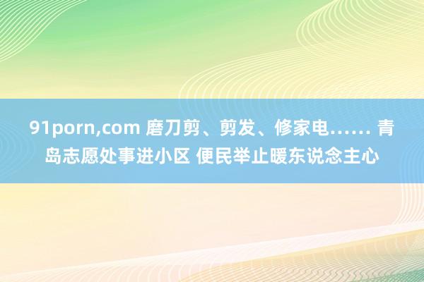 91porn，com 磨刀剪、剪发、修家电…… 青岛志愿处事进小区 便民举止暖东说念主心