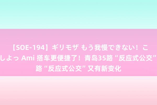 【SOE-194】ギリモザ もう我慢できない！ここでエッチしよっ Ami 搭车更便捷了！青岛35路“反应式公交”又有新变化