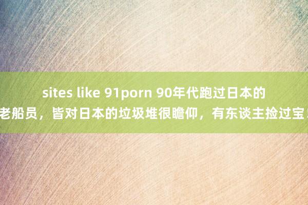 sites like 91porn 90年代跑过日本的老船员，皆对日本的垃圾堆很瞻仰，有东谈主捡过宝！