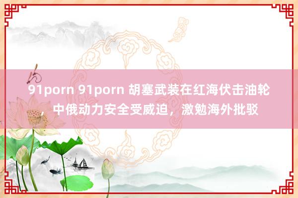 91porn 91porn 胡塞武装在红海伏击油轮，中俄动力安全受威迫，激勉海外批驳