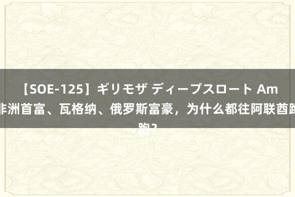 【SOE-125】ギリモザ ディープスロート Ami 非洲首富、瓦格纳、俄罗斯富豪，为什么都往阿联酋跑？