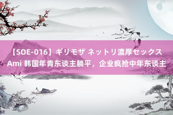 【SOE-016】ギリモザ ネットリ濃厚セックス Ami 韩国年青东谈主躺平，企业疯抢中年东谈主