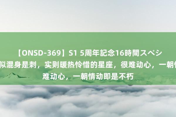 【ONSD-369】S1 5周年記念16時間スペシャル RED 看似混身是刺，实则暖热怜惜的星座，很难动心，一朝情动即是不朽