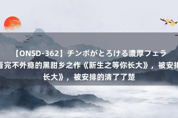 【ONSD-362】チンポがとろける濃厚フェラチオ4時間 看完不外瘾的黑甜乡之作《新生之等你长大》，被安排的清了了楚