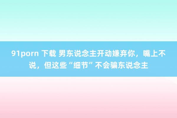 91porn 下载 男东说念主开动嫌弃你，嘴上不说，但这些“细节”不会骗东说念主