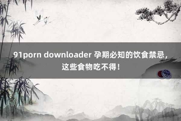 91porn downloader 孕期必知的饮食禁忌，这些食物吃不得！