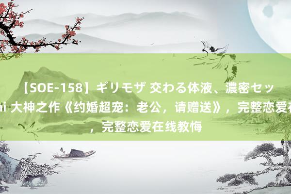 【SOE-158】ギリモザ 交わる体液、濃密セックス Ami 大神之作《约婚超宠：老公，请赠送》，完整恋爱在线教悔