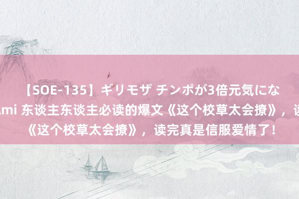 【SOE-135】ギリモザ チンポが3倍元気になる励ましセックス Ami 东谈主东谈主必读的爆文《这个校草太会撩》，读完真是信服爱情了！