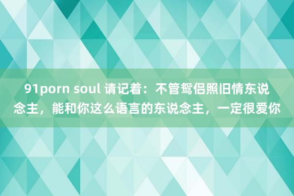 91porn soul 请记着：不管鸳侣照旧情东说念主，能和你这么语言的东说念主，一定很爱你