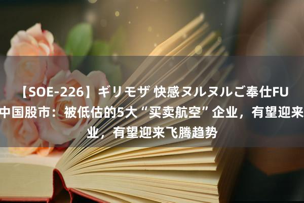 【SOE-226】ギリモザ 快感ヌルヌルご奉仕FUCK Ami 中国股市：被低估的5大“买卖航空”企业，有望迎来飞腾趋势