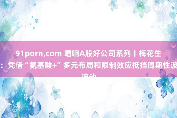 91porn，com 唱响A股好公司系列〡梅花生物：凭借“氨基酸+”多元布局和限制效应抵挡周期性波动