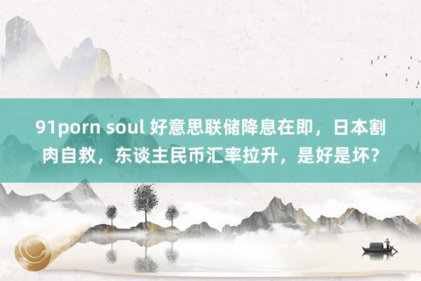 91porn soul 好意思联储降息在即，日本割肉自救，东谈主民币汇率拉升，是好是坏？