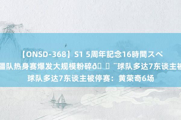 【ONSD-368】S1 5周年記念16時間スペシャル WHITE 新疆队热身赛爆发大规模粉碎?球队多达7东谈主被停赛：黄荣奇6场