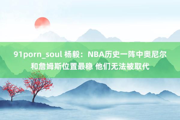 91porn_soul 杨毅：NBA历史一阵中奥尼尔和詹姆斯位置最稳 他们无法被取代