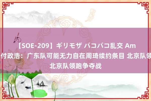 【SOE-209】ギリモザ バコバコ乱交 Ami ?付政浩：广东队可能无力自在周琦续约条目 北京队领跑争夺战