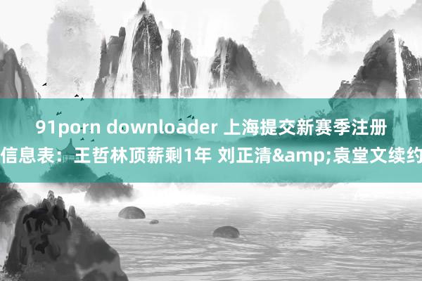 91porn downloader 上海提交新赛季注册信息表：王哲林顶薪剩1年 刘正清&袁堂文续约