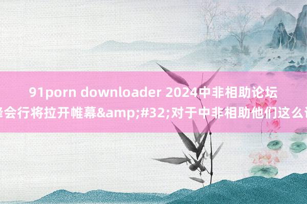 91porn downloader 2024中非相助论坛峰会行将拉开帷幕&#32;对于中非相助他们这么说