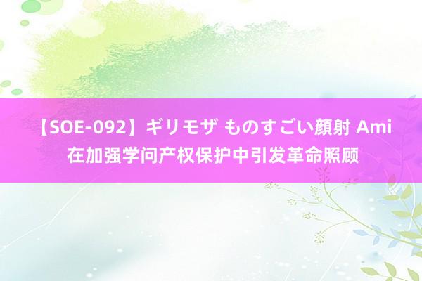 【SOE-092】ギリモザ ものすごい顔射 Ami 在加强学问产权保护中引发革命照顾