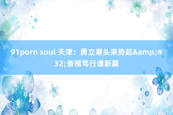 91porn soul 天津：勇立潮头乘势起&#32;奋楫笃行谱新篇