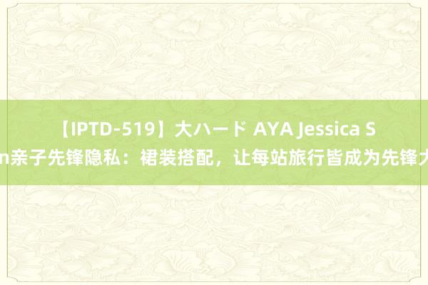 【IPTD-519】大ハード AYA Jessica Stein亲子先锋隐私：裙装搭配，让每站旅行皆成为先锋大片