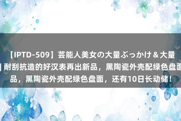 【IPTD-509】芸能人美女の大量ぶっかけ＆大量ごっくん AYA 新表 | 耐刮抗造的好汉表再出新品，黑陶瓷外壳配绿色盘面，还有10日长动储！