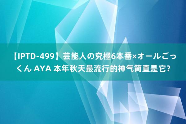 【IPTD-499】芸能人の究極6本番×オールごっくん AYA 本年秋天最流行的神气简直是它？