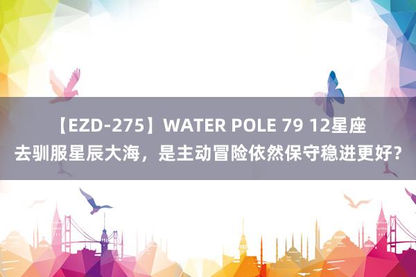 【EZD-275】WATER POLE 79 12星座去驯服星辰大海，是主动冒险依然保守稳进更好？